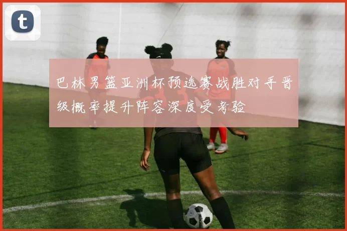 巴林男篮亚洲杯预选赛战胜对手晋级概率提升阵容深度受考验