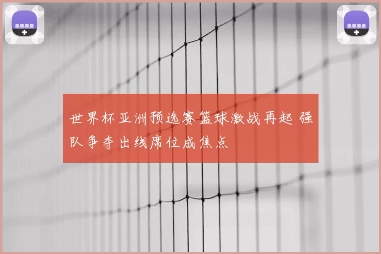 世界杯亚洲预选赛篮球激战再起 强队争夺出线席位成焦点