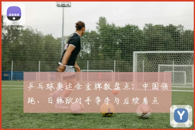 乒乓球奥运会金牌数盘点:中国领跑、日韩欧对手争夺与后续看点